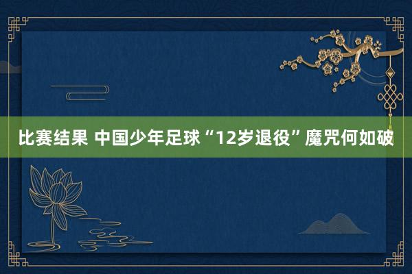 比赛结果 中国少年足球“12岁退役”魔咒何如破