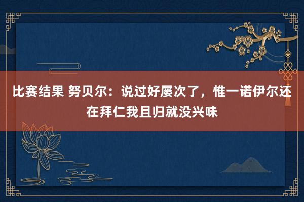 比赛结果 努贝尔：说过好屡次了，惟一诺伊尔还在拜仁我且归就没兴味