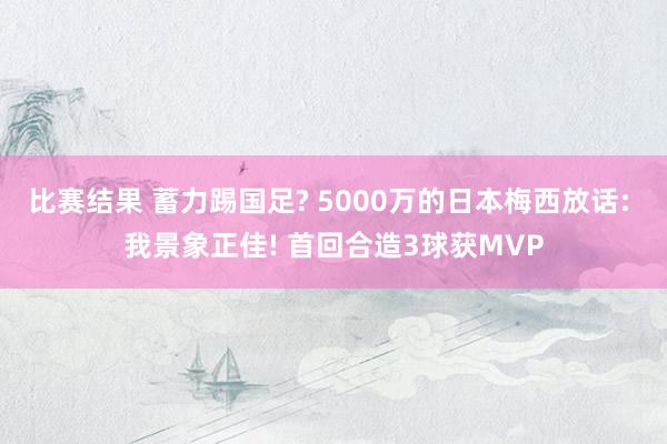 比赛结果 蓄力踢国足? 5000万的日本梅西放话: 我景象正佳! 首回合造3球获MVP