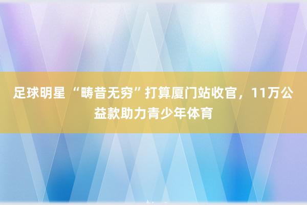 足球明星 “畴昔无穷”打算厦门站收官，11万公益款助力青少年体育