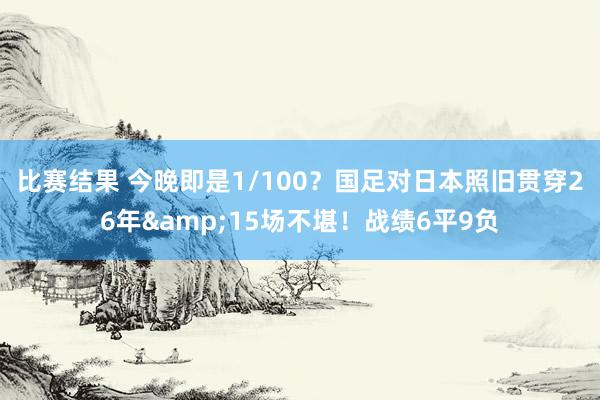 比赛结果 今晚即是1/100？国足对日本照旧贯穿26年&15场不堪！战绩6平9负