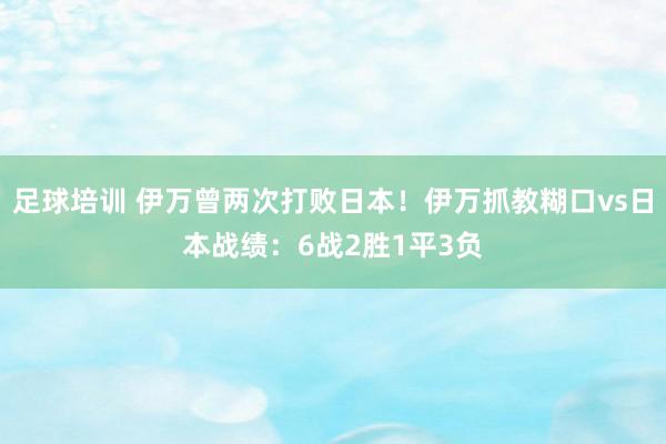 足球培训 伊万曾两次打败日本！伊万抓教糊口vs日本战绩：6战2胜1平3负