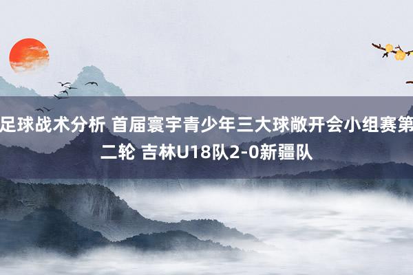 足球战术分析 首届寰宇青少年三大球敞开会小组赛第二轮 吉林U18队2-0新疆队