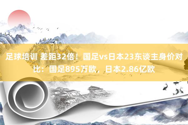 足球培训 差距32倍！国足vs日本23东谈主身价对比：国足895万欧，日本2.86亿欧