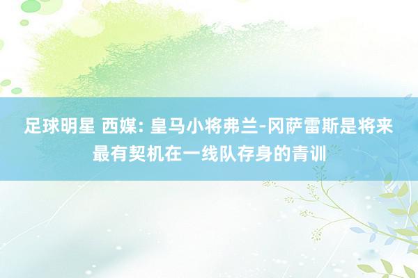 足球明星 西媒: 皇马小将弗兰-冈萨雷斯是将来最有契机在一线队存身的青训