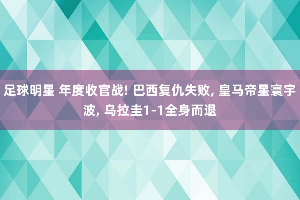 足球明星 年度收官战! 巴西复仇失败, 皇马帝星寰宇波, 乌拉圭1-1全身而退