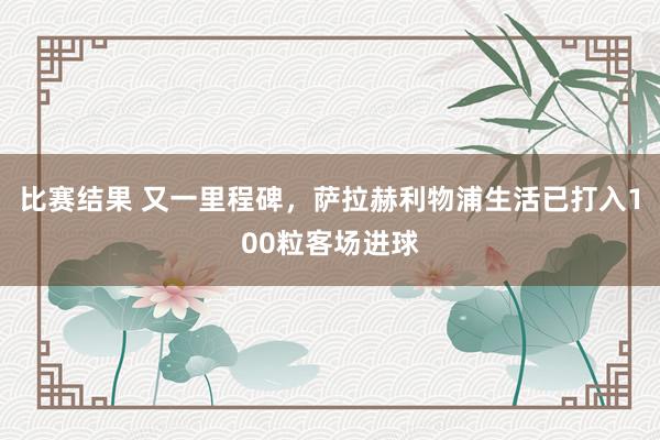 比赛结果 又一里程碑，萨拉赫利物浦生活已打入100粒客场进球