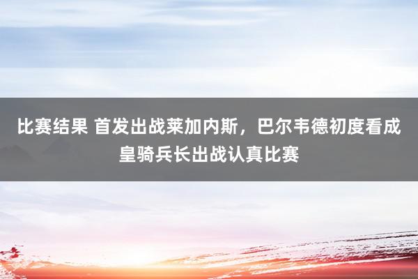 比赛结果 首发出战莱加内斯，巴尔韦德初度看成皇骑兵长出战认真比赛