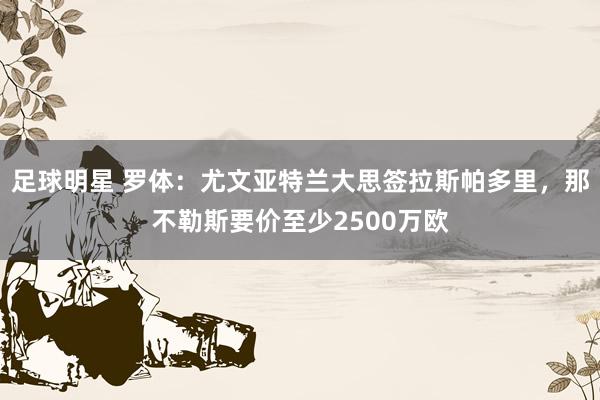 足球明星 罗体：尤文亚特兰大思签拉斯帕多里，那不勒斯要价至少2500万欧