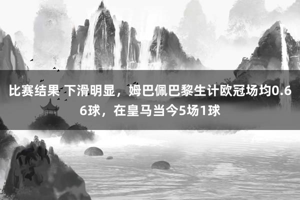 比赛结果 下滑明显，姆巴佩巴黎生计欧冠场均0.66球，在皇马当今5场1球