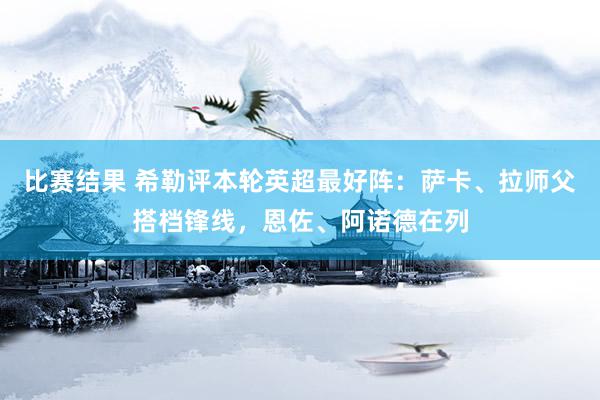 比赛结果 希勒评本轮英超最好阵：萨卡、拉师父搭档锋线，恩佐、阿诺德在列