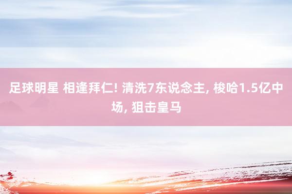 足球明星 相逢拜仁! 清洗7东说念主, 梭哈1.5亿中场, 狙击皇马