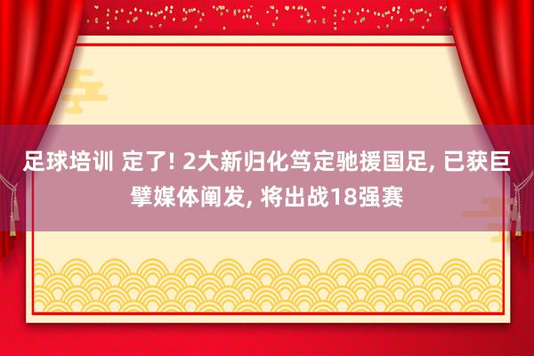 足球培训 定了! 2大新归化笃定驰援国足, 已获巨擘媒体阐发, 将出战18强赛