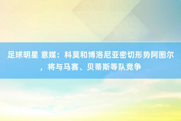 足球明星 意媒：科莫和博洛尼亚密切形势阿图尔，将与马赛、贝蒂斯等队竞争