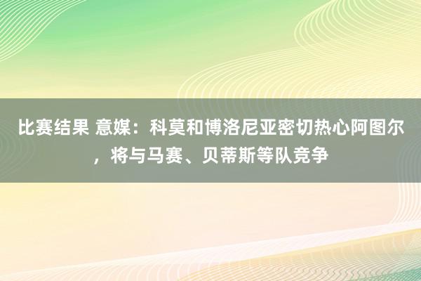 比赛结果 意媒：科莫和博洛尼亚密切热心阿图尔，将与马赛、贝蒂斯等队竞争