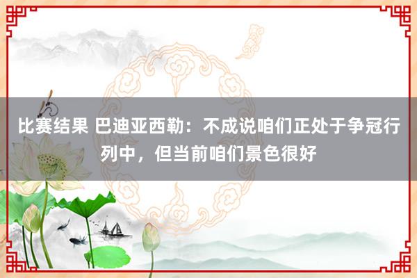 比赛结果 巴迪亚西勒：不成说咱们正处于争冠行列中，但当前咱们景色很好