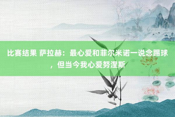 比赛结果 萨拉赫：最心爱和菲尔米诺一说念踢球，但当今我心爱努涅斯