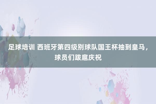 足球培训 西班牙第四级别球队国王杯抽到皇马，球员们跋扈庆祝