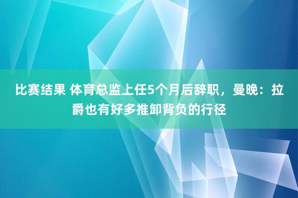 比赛结果 体育总监上任5个月后辞职，曼晚：拉爵也有好多推卸背负的行径