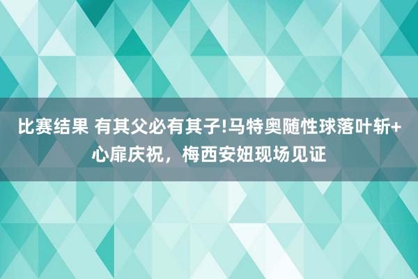 比赛结果 有其父必有其子!马特奥随性球落叶斩+心扉庆祝，梅西安妞现场见证