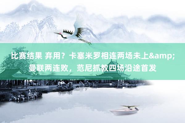 比赛结果 弃用？卡塞米罗相连两场未上&曼联两连败，范尼抓教四场沿途首发