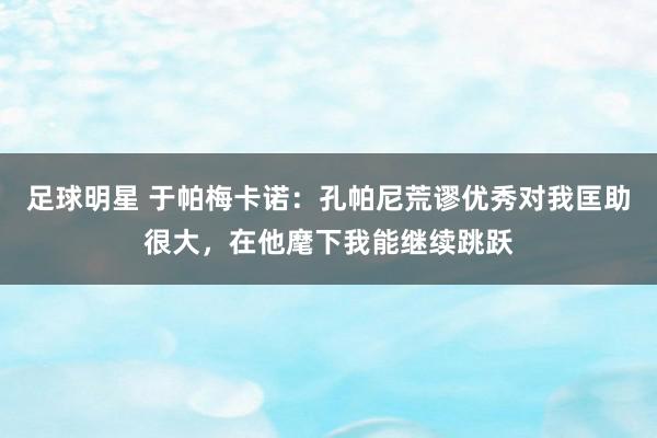 足球明星 于帕梅卡诺：孔帕尼荒谬优秀对我匡助很大，在他麾下我能继续跳跃