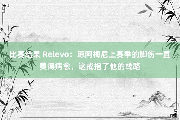 比赛结果 Relevo：琼阿梅尼上赛季的脚伤一直莫得病愈，这戒指了他的线路