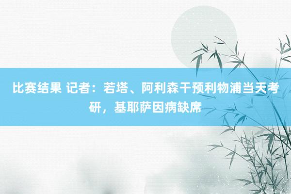 比赛结果 记者：若塔、阿利森干预利物浦当天考研，基耶萨因病缺席