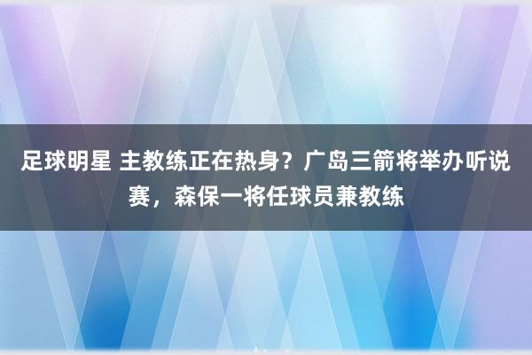 足球明星 主教练正在热身？广岛三箭将举办听说赛，森保一将任球员兼教练