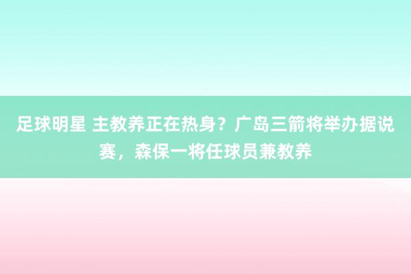 足球明星 主教养正在热身？广岛三箭将举办据说赛，森保一将任球员兼教养