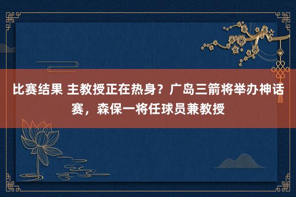 比赛结果 主教授正在热身？广岛三箭将举办神话赛，森保一将任球员兼教授