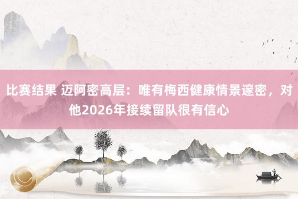 比赛结果 迈阿密高层：唯有梅西健康情景邃密，对他2026年接续留队很有信心