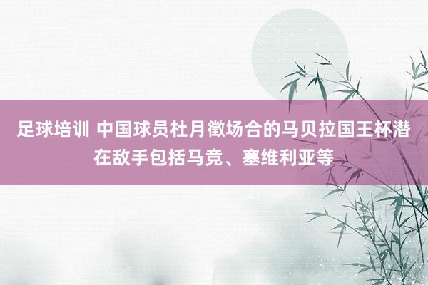 足球培训 中国球员杜月徵场合的马贝拉国王杯潜在敌手包括马竞、塞维利亚等