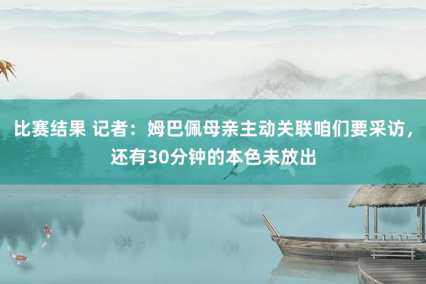 比赛结果 记者：姆巴佩母亲主动关联咱们要采访，还有30分钟的本色未放出