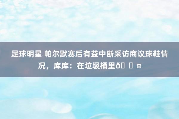 足球明星 帕尔默赛后有益中断采访商议球鞋情况，库库：在垃圾桶里😤