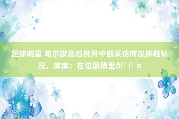 足球明星 帕尔默赛后挑升中断采访商议球鞋情况，库库：在垃圾桶里😤