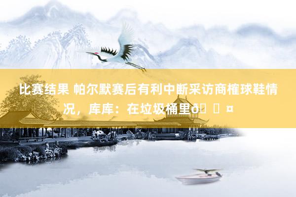 比赛结果 帕尔默赛后有利中断采访商榷球鞋情况，库库：在垃圾桶里😤