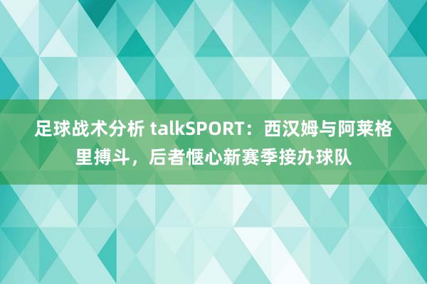 足球战术分析 talkSPORT：西汉姆与阿莱格里搏斗，后者惬心新赛季接办球队