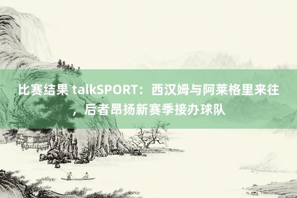 比赛结果 talkSPORT：西汉姆与阿莱格里来往，后者昂扬新赛季接办球队