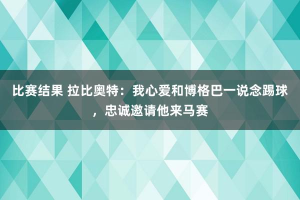 比赛结果 拉比奥特：我心爱和博格巴一说念踢球，忠诚邀请他来马赛