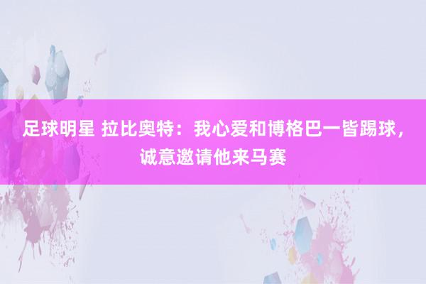 足球明星 拉比奥特：我心爱和博格巴一皆踢球，诚意邀请他来马赛