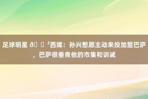 足球明星 😲西媒：孙兴慜愿主动来投加盟巴萨，巴萨很垂青他的市集和训诫