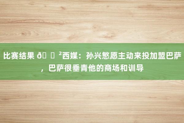 比赛结果 😲西媒：孙兴慜愿主动来投加盟巴萨，巴萨很垂青他的商场和训导