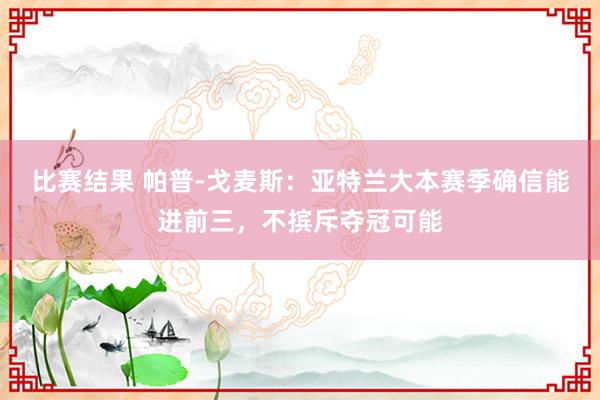 比赛结果 帕普-戈麦斯：亚特兰大本赛季确信能进前三，不摈斥夺冠可能