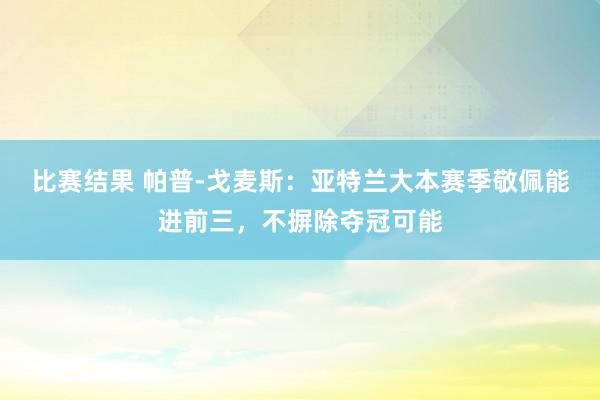 比赛结果 帕普-戈麦斯：亚特兰大本赛季敬佩能进前三，不摒除夺冠可能