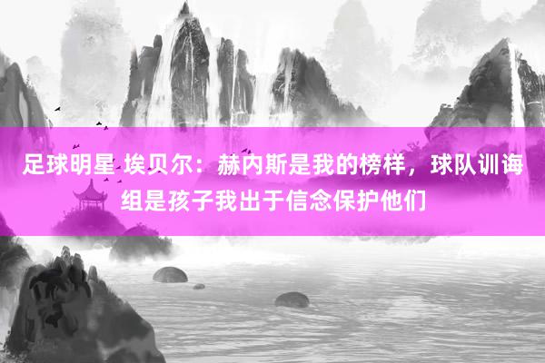 足球明星 埃贝尔：赫内斯是我的榜样，球队训诲组是孩子我出于信念保护他们