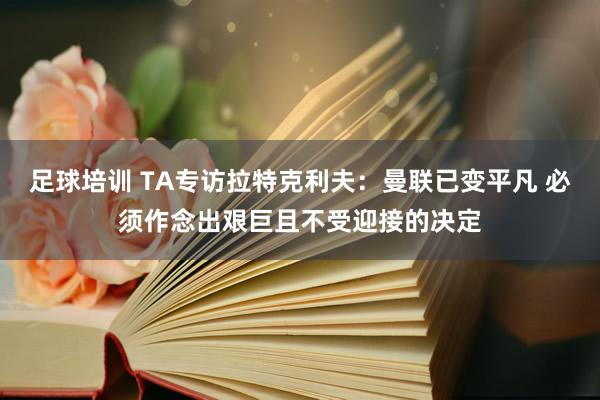 足球培训 TA专访拉特克利夫：曼联已变平凡 必须作念出艰巨且不受迎接的决定