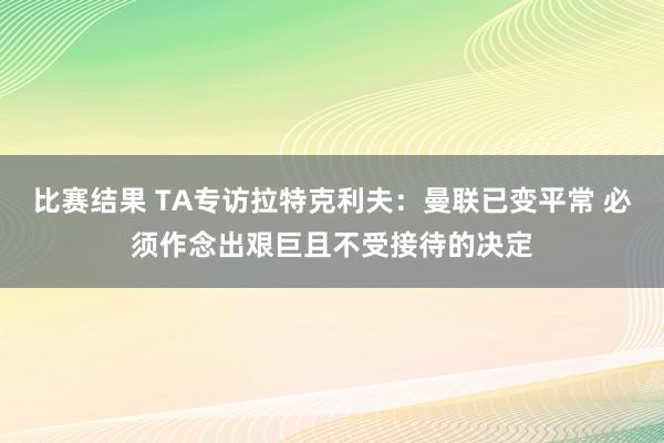 比赛结果 TA专访拉特克利夫：曼联已变平常 必须作念出艰巨且不受接待的决定