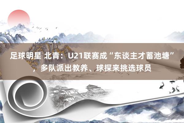 足球明星 北青：U21联赛成“东谈主才蓄池塘”，多队派出教养、球探来挑选球员