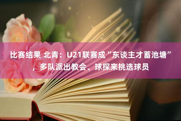 比赛结果 北青：U21联赛成“东谈主才蓄池塘”，多队派出教会、球探来挑选球员